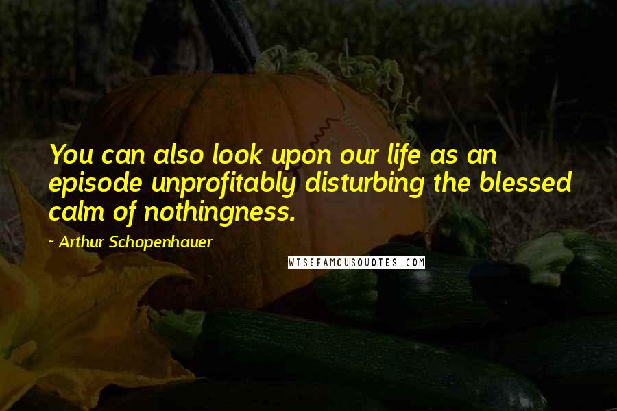 Arthur Schopenhauer quotes: You can also look upon our life as an episode unprofitably disturbing the blessed calm of nothingness. Arthur Schopenhauer quotes: You can also look upon our life as an episode unprofitably disturbing the blessed calm of nothingness.