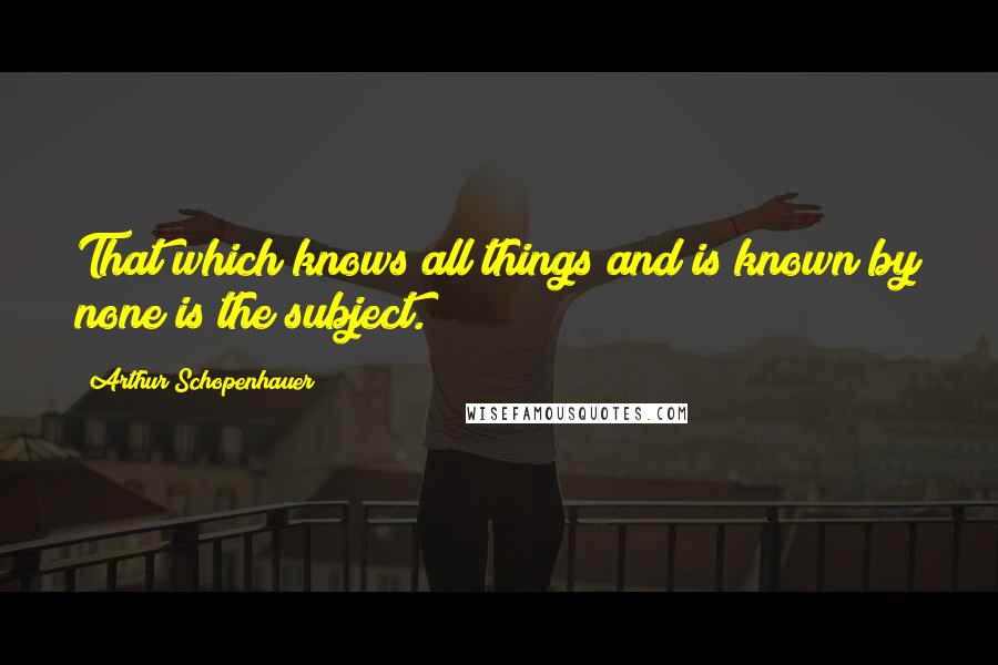 Arthur Schopenhauer quotes: That which knows all things and is known by none is the subject.