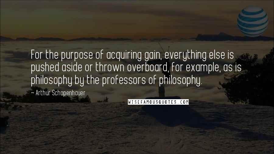 Arthur Schopenhauer quotes: For the purpose of acquiring gain, everything else is pushed aside or thrown overboard, for example, as is philosophy by the professors of philosophy.