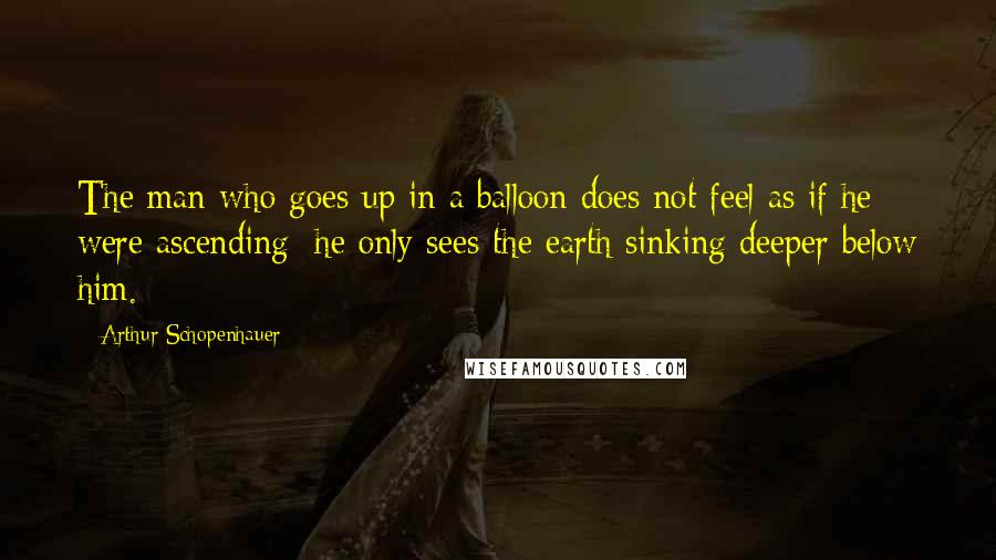 Arthur Schopenhauer quotes: The man who goes up in a balloon does not feel as if he were ascending; he only sees the earth sinking deeper below him.