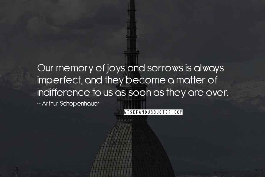 Arthur Schopenhauer quotes: Our memory of joys and sorrows is always imperfect, and they become a matter of indifference to us as soon as they are over.