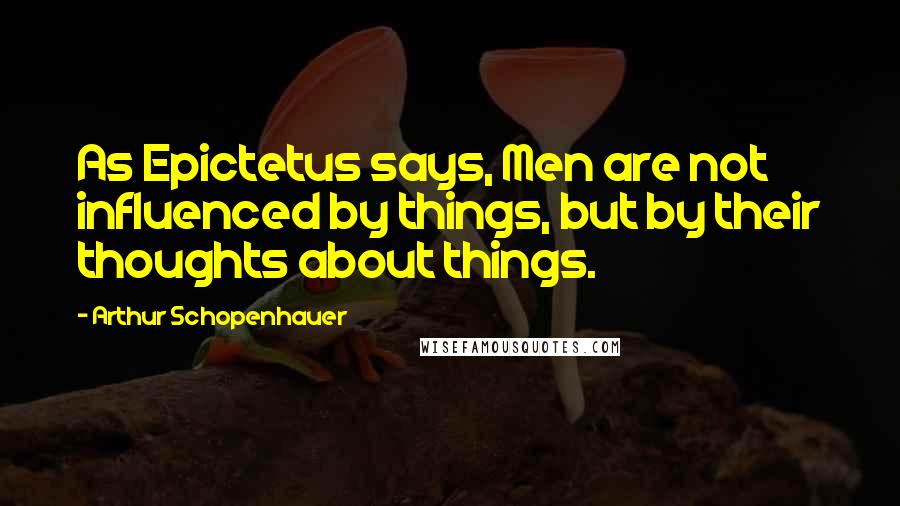 Arthur Schopenhauer quotes: As Epictetus says, Men are not influenced by things, but by their thoughts about things.