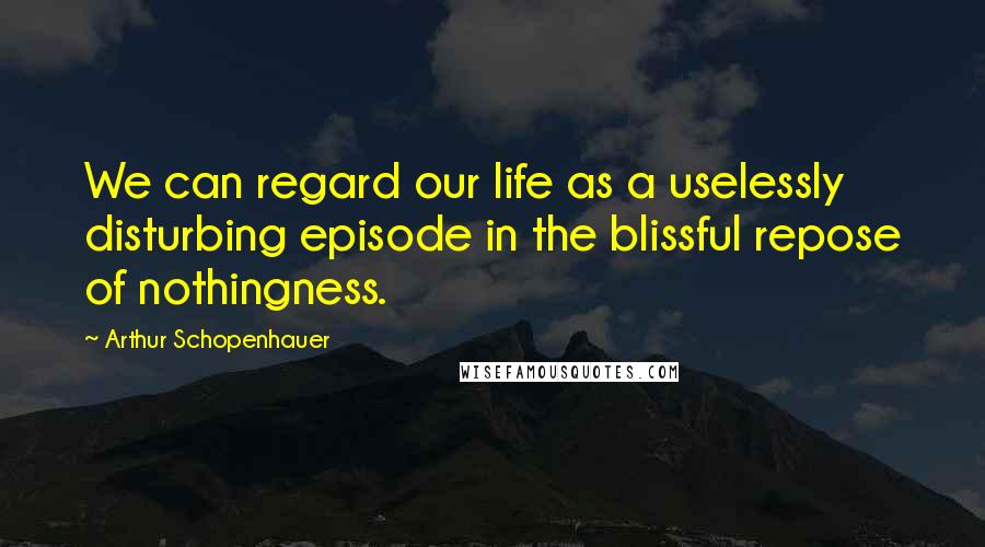 Arthur Schopenhauer quotes: We can regard our life as a uselessly disturbing episode in the blissful repose of nothingness.