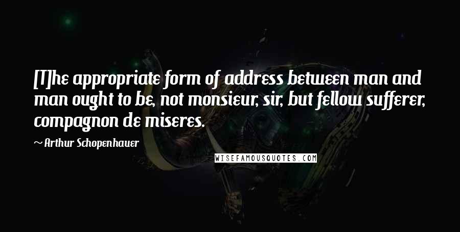 Arthur Schopenhauer quotes: [T]he appropriate form of address between man and man ought to be, not monsieur, sir, but fellow sufferer, compagnon de miseres.