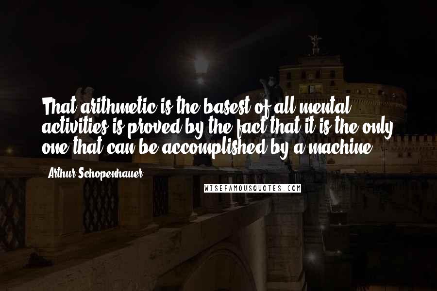 Arthur Schopenhauer quotes: That arithmetic is the basest of all mental activities is proved by the fact that it is the only one that can be accomplished by a machine. Arthur Schopenhauer quotes: That arithmetic is the basest of all mental activities is proved by the fact that it is the only one that can be accomplished by a machine.