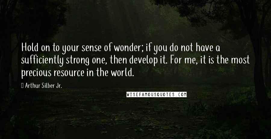 Arthur Silber Jr. quotes: Hold on to your sense of wonder; if you do not have a sufficiently strong one, then develop it. For me, it is the most precious resource in the world.