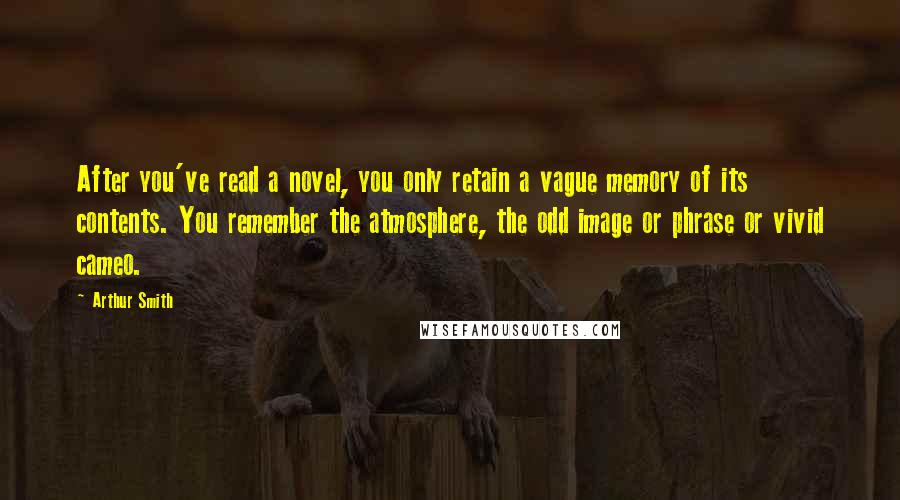 Arthur Smith quotes: After you've read a novel, you only retain a vague memory of its contents. You remember the atmosphere, the odd image or phrase or vivid cameo. Arthur Smith quotes: After you've read a novel, you only retain a vague memory of its contents. You remember the atmosphere, the odd image or phrase or vivid cameo.