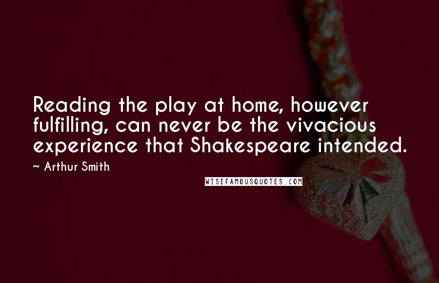 Arthur Smith quotes: Reading the play at home, however fulfilling, can never be the vivacious experience that Shakespeare intended. Arthur Smith quotes: Reading the play at home, however fulfilling, can never be the vivacious experience that Shakespeare intended.