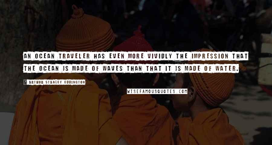 Arthur Stanley Eddington quotes: An ocean traveler has even more vividly the impression that the ocean is made of waves than that it is made of water.