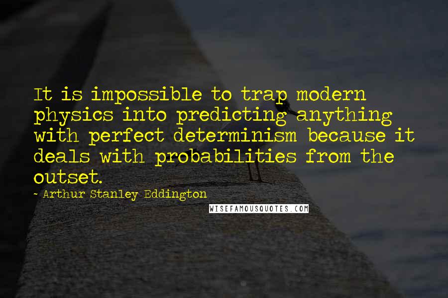 Arthur Stanley Eddington quotes: It is impossible to trap modern physics into predicting anything with perfect determinism because it deals with probabilities from the outset. Arthur Stanley Eddington quotes: It is impossible to trap modern physics into predicting anything with perfect determinism because it deals with probabilities from the outset.