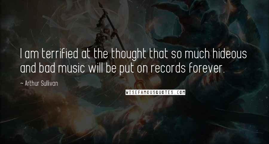 Arthur Sullivan quotes: I am terrified at the thought that so much hideous and bad music will be put on records forever.