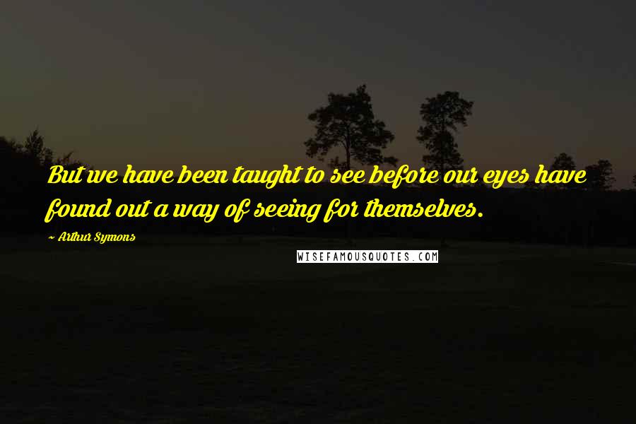 Arthur Symons quotes: But we have been taught to see before our eyes have found out a way of seeing for themselves.