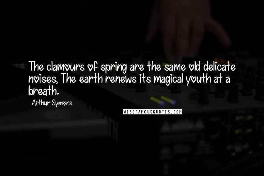 Arthur Symons quotes: The clamours of spring are the same old delicate noises, The earth renews its magical youth at a breath.