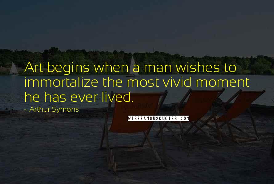 Arthur Symons quotes: Art begins when a man wishes to immortalize the most vivid moment he has ever lived.