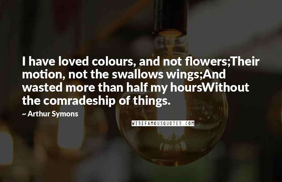 Arthur Symons quotes: I have loved colours, and not flowers;Their motion, not the swallows wings;And wasted more than half my hoursWithout the comradeship of things.
