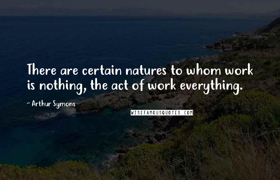 Arthur Symons quotes: There are certain natures to whom work is nothing, the act of work everything. Arthur Symons quotes: There are certain natures to whom work is nothing, the act of work everything.