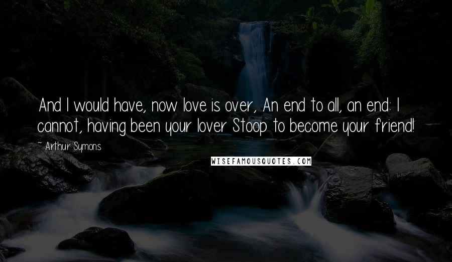 Arthur Symons quotes: And I would have, now love is over, An end to all, an end: I cannot, having been your lover Stoop to become your friend! Arthur Symons quotes: And I would have, now love is over, An end to all, an end: I cannot, having been your lover Stoop to become your friend!