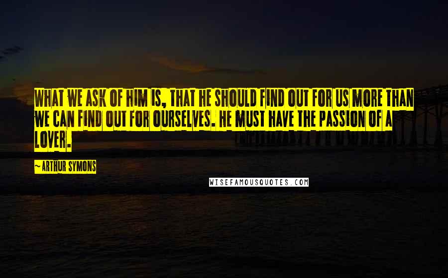 Arthur Symons quotes: What we ask of him is, that he should find out for us more than we can find out for ourselves. He must have the passion of a lover. Arthur Symons quotes: What we ask of him is, that he should find out for us more than we can find out for ourselves. He must have the passion of a lover.