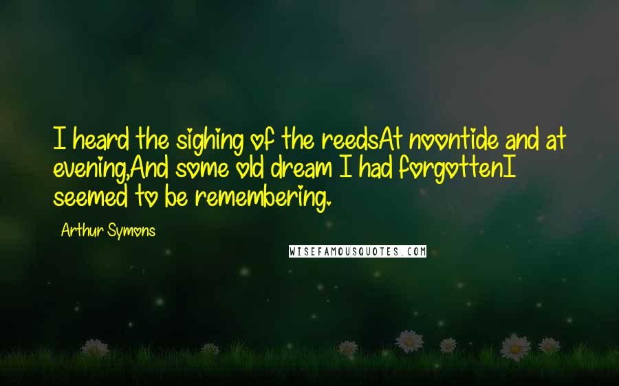 Arthur Symons quotes: I heard the sighing of the reedsAt noontide and at evening,And some old dream I had forgottenI seemed to be remembering. Arthur Symons quotes: I heard the sighing of the reedsAt noontide and at evening,And some old dream I had forgottenI seemed to be remembering.