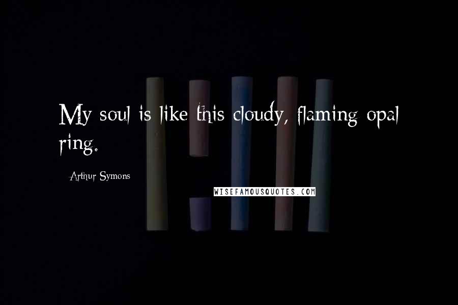 Arthur Symons quotes: My soul is like this cloudy, flaming opal ring.