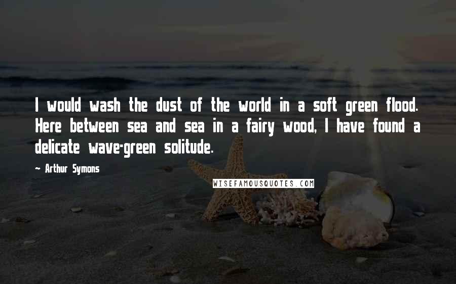 Arthur Symons quotes: I would wash the dust of the world in a soft green flood. Here between sea and sea in a fairy wood, I have found a delicate wave-green solitude.