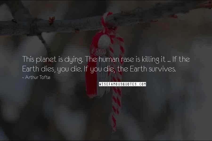 Arthur Tofte quotes: This planet is dying. The human rase is killing it ... If the Earth dies, you die. If you die, the Earth survives. Arthur Tofte quotes: This planet is dying. The human rase is killing it ... If the Earth dies, you die. If you die, the Earth survives.