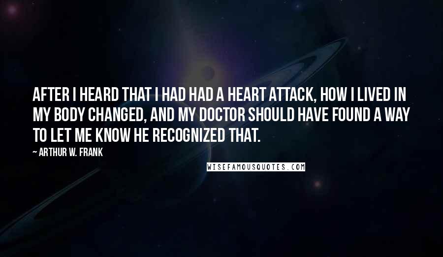 Arthur W. Frank quotes: After I heard that I had had a heart attack, how I lived in my body changed, and my doctor should have found a way to let me know he