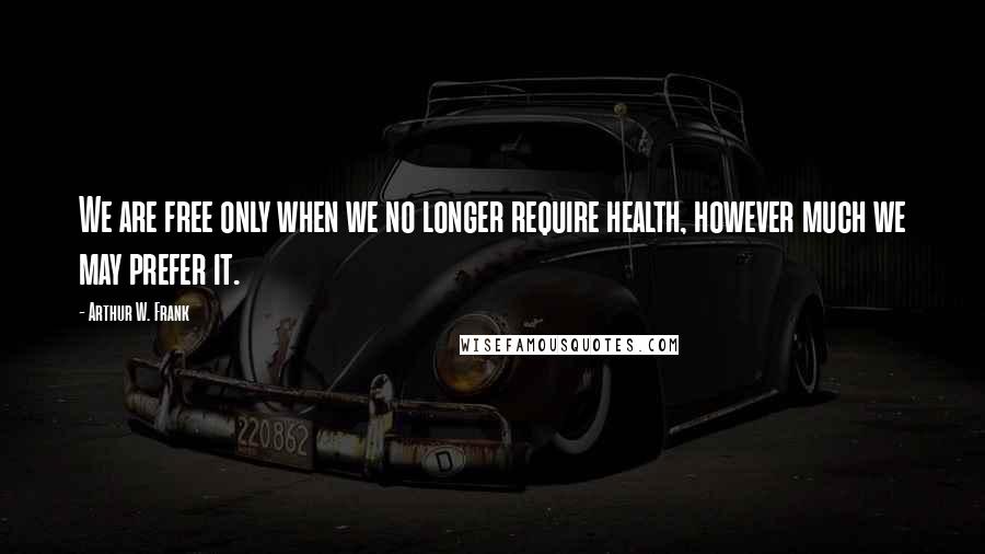Arthur W. Frank quotes: We are free only when we no longer require health, however much we may prefer it. Arthur W. Frank quotes: We are free only when we no longer require health, however much we may prefer it.