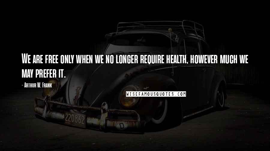 Arthur W. Frank quotes: We are free only when we no longer require health, however much we may prefer it.