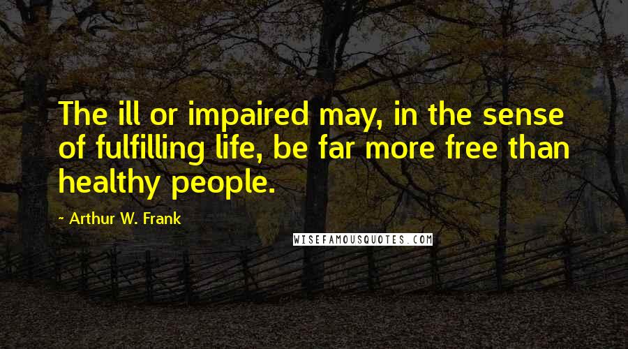 Arthur W. Frank quotes: The ill or impaired may, in the sense of fulfilling life, be far more free than healthy people.
