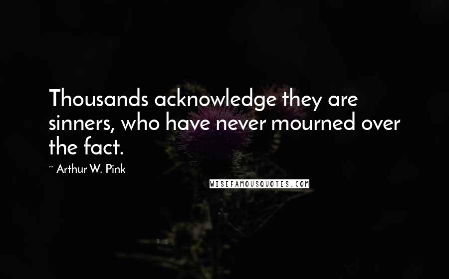 Arthur W. Pink quotes: Thousands acknowledge they are sinners, who have never mourned over the fact.