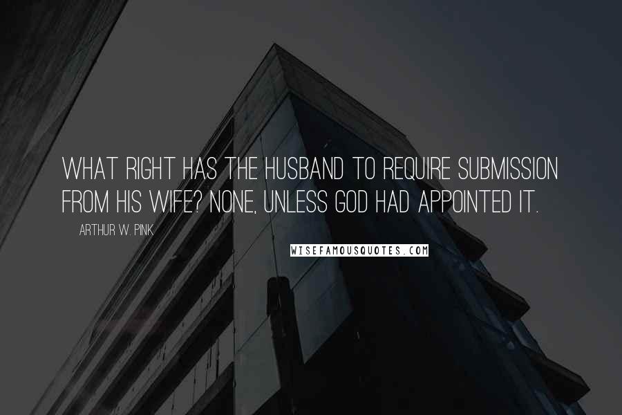 Arthur W. Pink quotes: What right has the husband to require submission from his wife? None, unless God had appointed it.