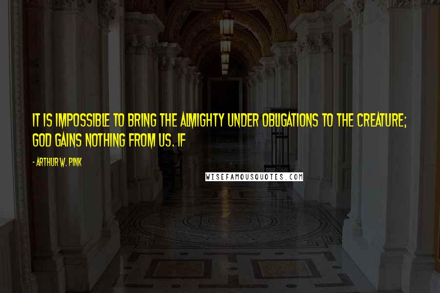 Arthur W. Pink quotes: It is impossible to bring the Almighty under obligations to the creature; God gains nothing from us. If