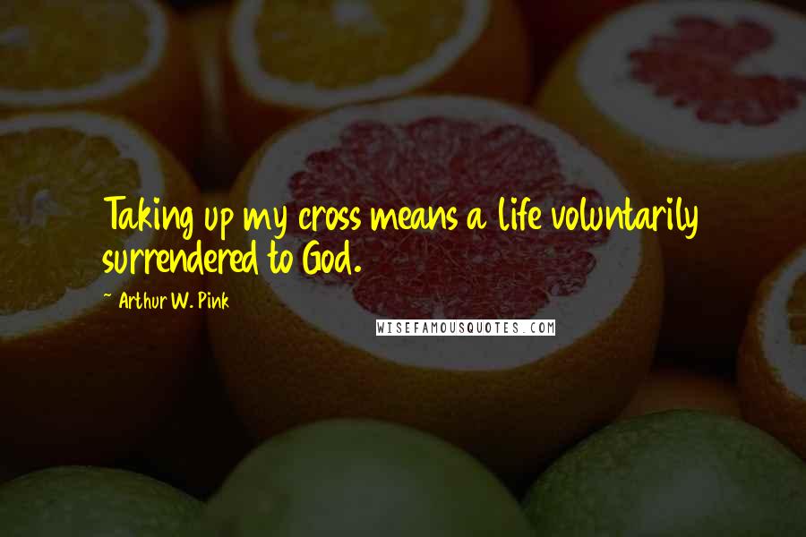 Arthur W. Pink quotes: Taking up my cross means a life voluntarily surrendered to God.