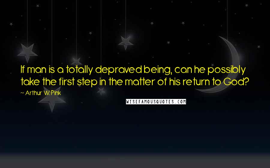 Arthur W. Pink quotes: If man is a totally depraved being, can he possibly take the first step in the matter of his return to God?