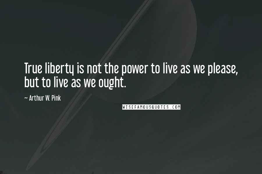 Arthur W. Pink quotes: True liberty is not the power to live as we please, but to live as we ought.