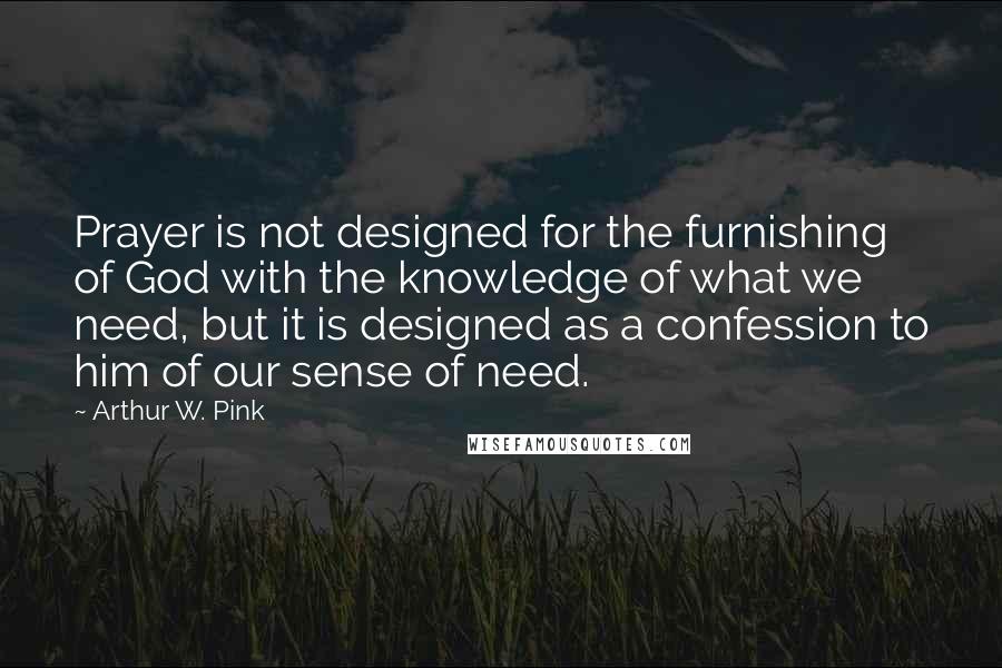 Arthur W. Pink quotes: Prayer is not designed for the furnishing of God with the knowledge of what we need, but it is designed as a confession to him of our sense of need.