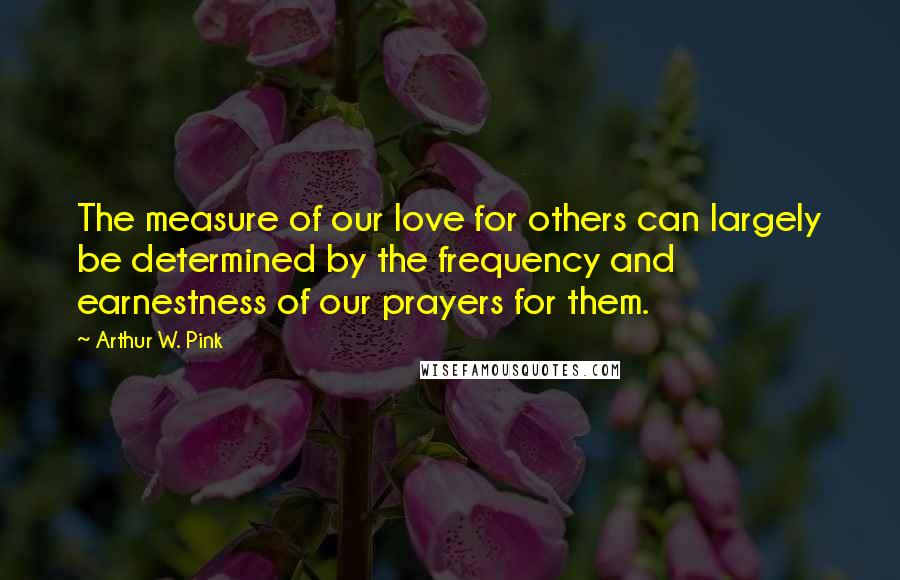 Arthur W. Pink quotes: The measure of our love for others can largely be determined by the frequency and earnestness of our prayers for them.