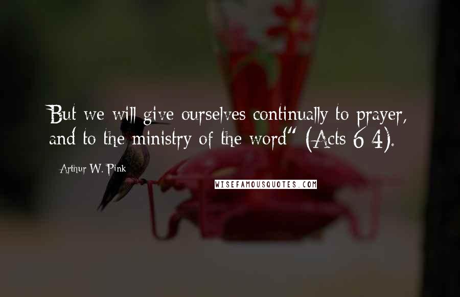 Arthur W. Pink quotes: But we will give ourselves continually to prayer, and to the ministry of the word" (Acts 6:4).