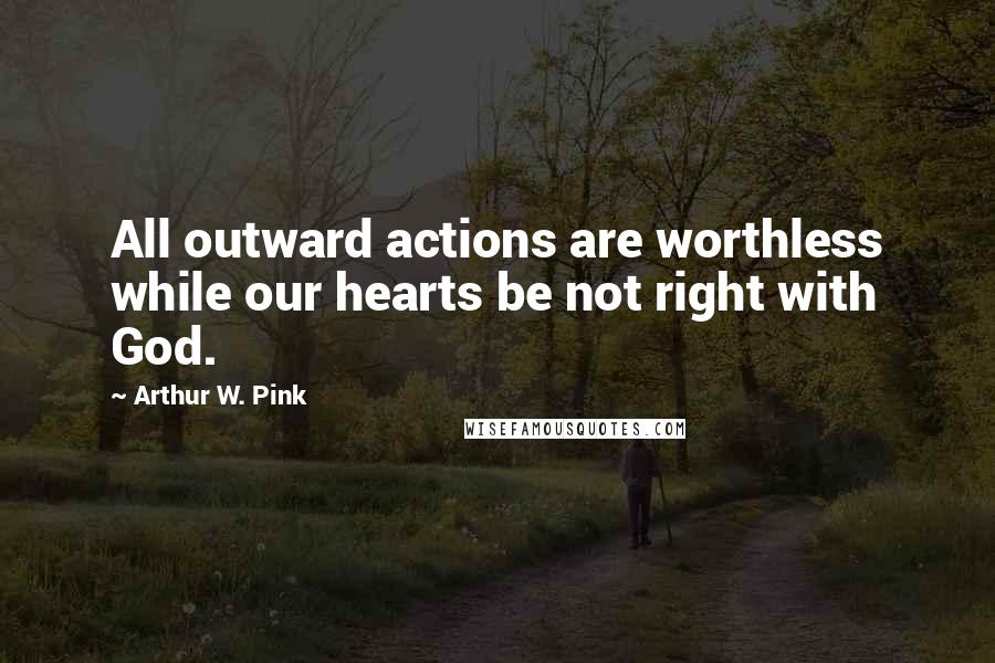 Arthur W. Pink quotes: All outward actions are worthless while our hearts be not right with God.