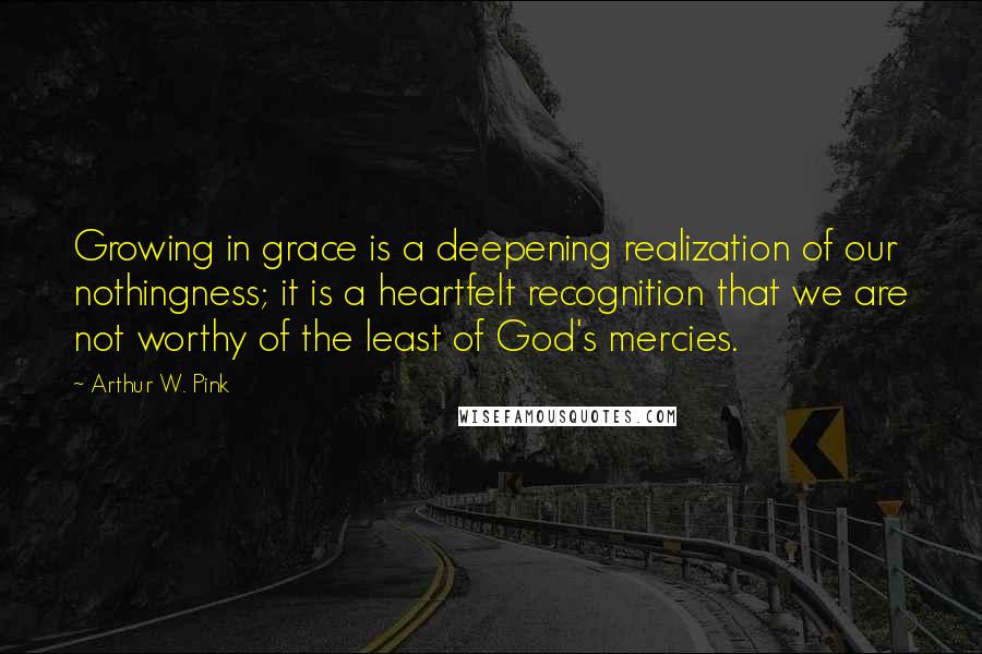 Arthur W. Pink quotes: Growing in grace is a deepening realization of our nothingness; it is a heartfelt recognition that we are not worthy of the least of God's mercies.