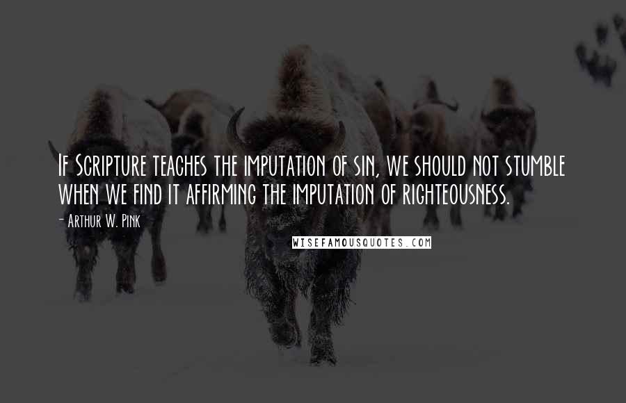 Arthur W. Pink quotes: If Scripture teaches the imputation of sin, we should not stumble when we find it affirming the imputation of righteousness.