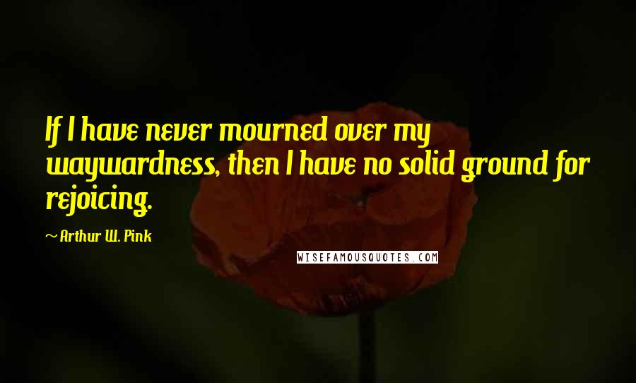 Arthur W. Pink quotes: If I have never mourned over my waywardness, then I have no solid ground for rejoicing.