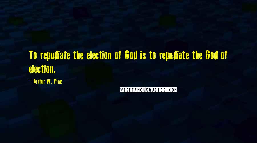 Arthur W. Pink quotes: To repudiate the election of God is to repudiate the God of election.