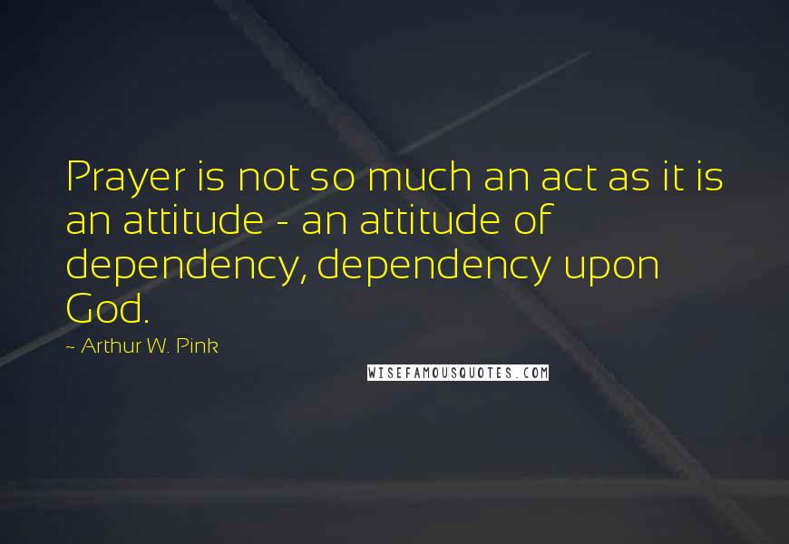 Arthur W. Pink quotes: Prayer is not so much an act as it is an attitude - an attitude of dependency, dependency upon God.
