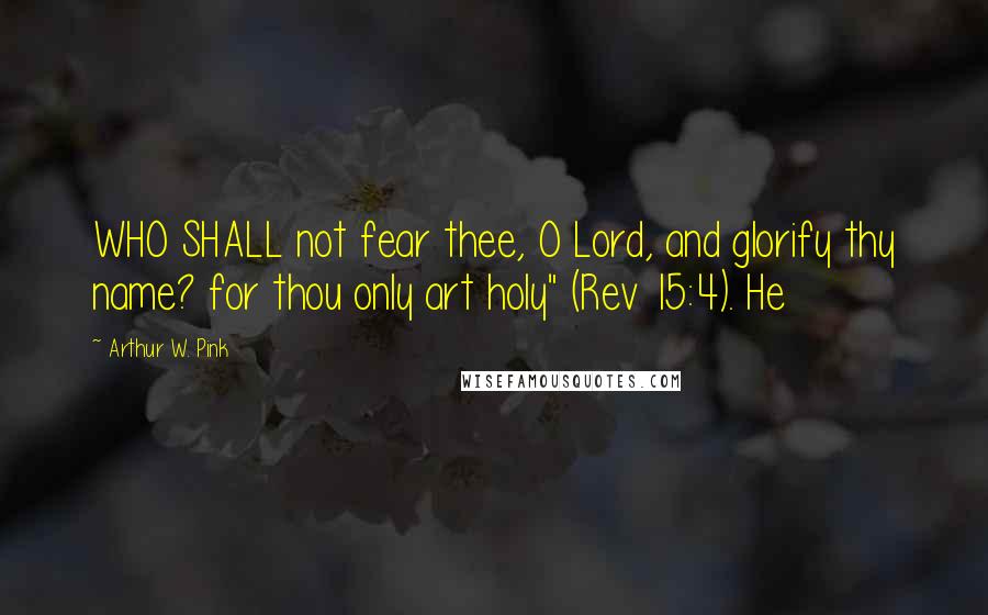 Arthur W. Pink quotes: WHO SHALL not fear thee, O Lord, and glorify thy name? for thou only art holy" (Rev 15:4). He