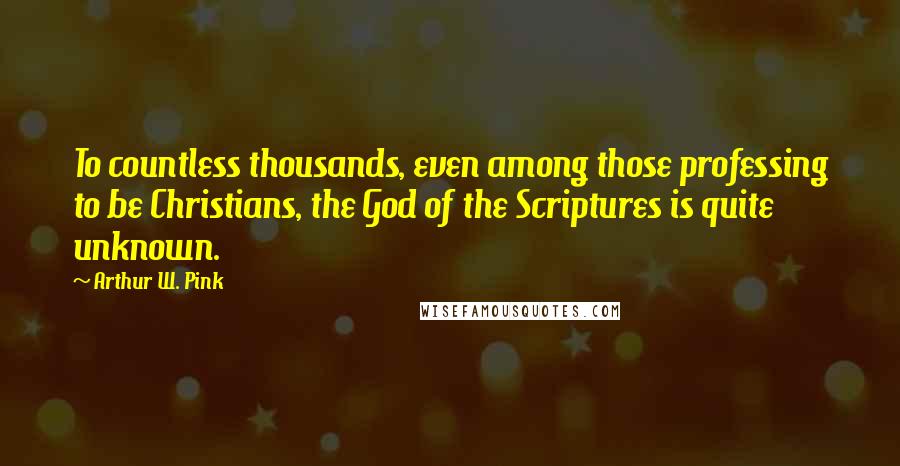 Arthur W. Pink quotes: To countless thousands, even among those professing to be Christians, the God of the Scriptures is quite unknown.