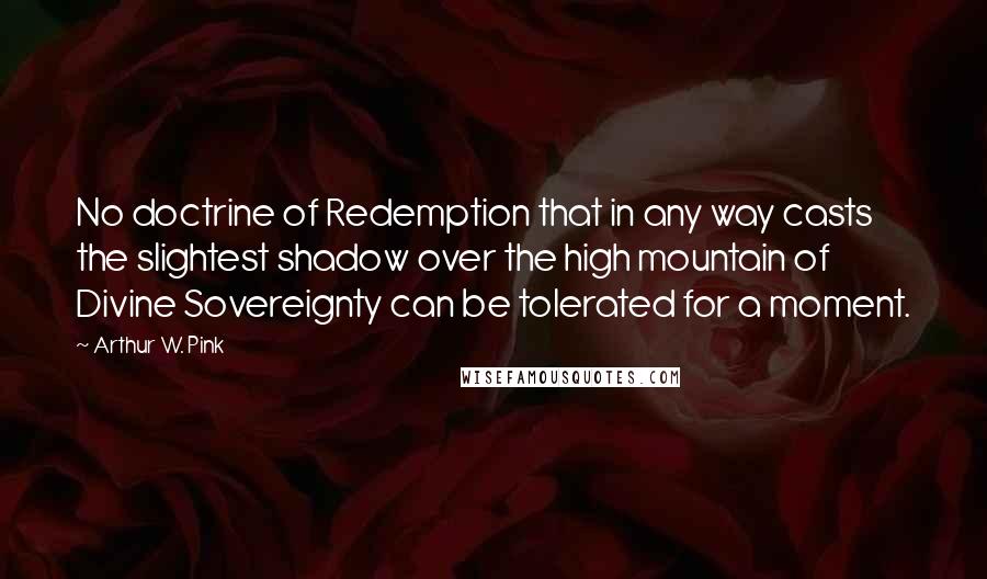 Arthur W. Pink quotes: No doctrine of Redemption that in any way casts the slightest shadow over the high mountain of Divine Sovereignty can be tolerated for a moment.