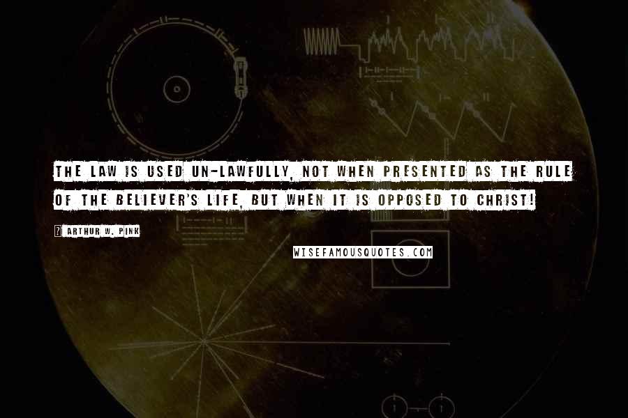 Arthur W. Pink quotes: The Law is used un-lawfully, not when presented as the rule of the believer's life, but when it is opposed to Christ!