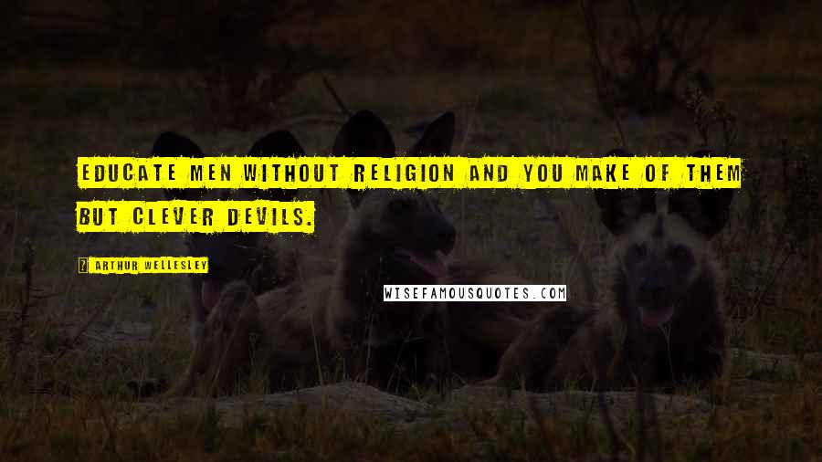 Arthur Wellesley quotes: Educate men without religion and you make of them but clever devils.